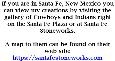 If you are in Santa Fe, New Mexico you can view my creations by visiting the gallery of Cowboys and Indians right on the Santa Fe Plaza or at Santa Fe Stoneworks. A map to them can be found on their web site: https://santafestoneworks.com