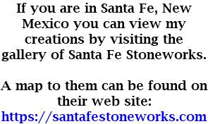 If you are in Santa Fe, New Mexico you can view my creations by visiting the gallery of Santa Fe Stoneworks. A map to them can be found on their web site: https://santafestoneworks.com