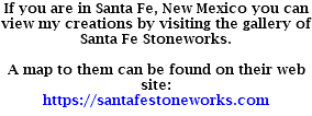 If you are in Santa Fe, New Mexico you can view my creations by visiting the gallery of Santa Fe Stoneworks. A map to them can be found on their web site: https://santafestoneworks.com